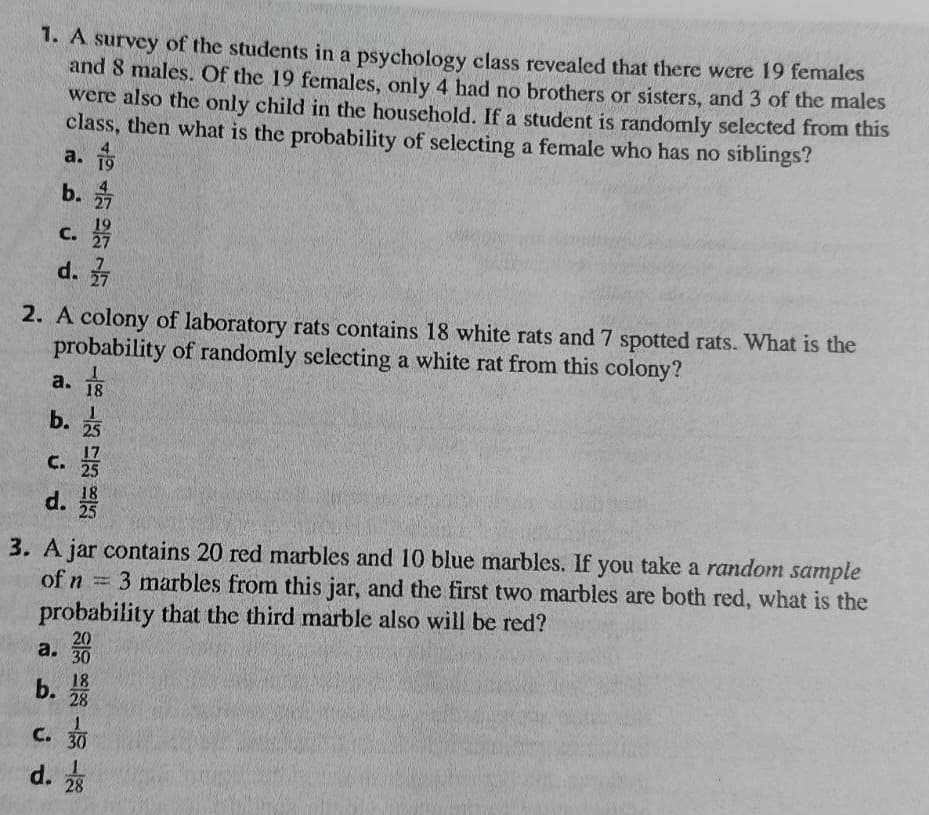 1. A survey of the students in a psychology class revealed that there were 19 females
and 8 males. Of the 19 females, only 4 had no brothers or sisters, and 3 of the males
were also the only child in the household. If a student is randomly selected from this
class, then what is the probability of selecting a female who has no siblings?
a.
19
b.
C.
d. 27
2. A colony of laboratory rats contains 18 white rats and 7 spotted rats. What is the
probability of randomly selecting a white rat from this colony?
a.
18
b.
25
C.
25
d.
18
25
3. A jar contains 20 red marbles and 10 blue marbles. If you take a random sample
= 3 marbles from this jar, and the first two marbles are both red, what is the
of n
probability that the third marble also will be red?
20
a.
30
18
b.
28
C. 30
d. 28
