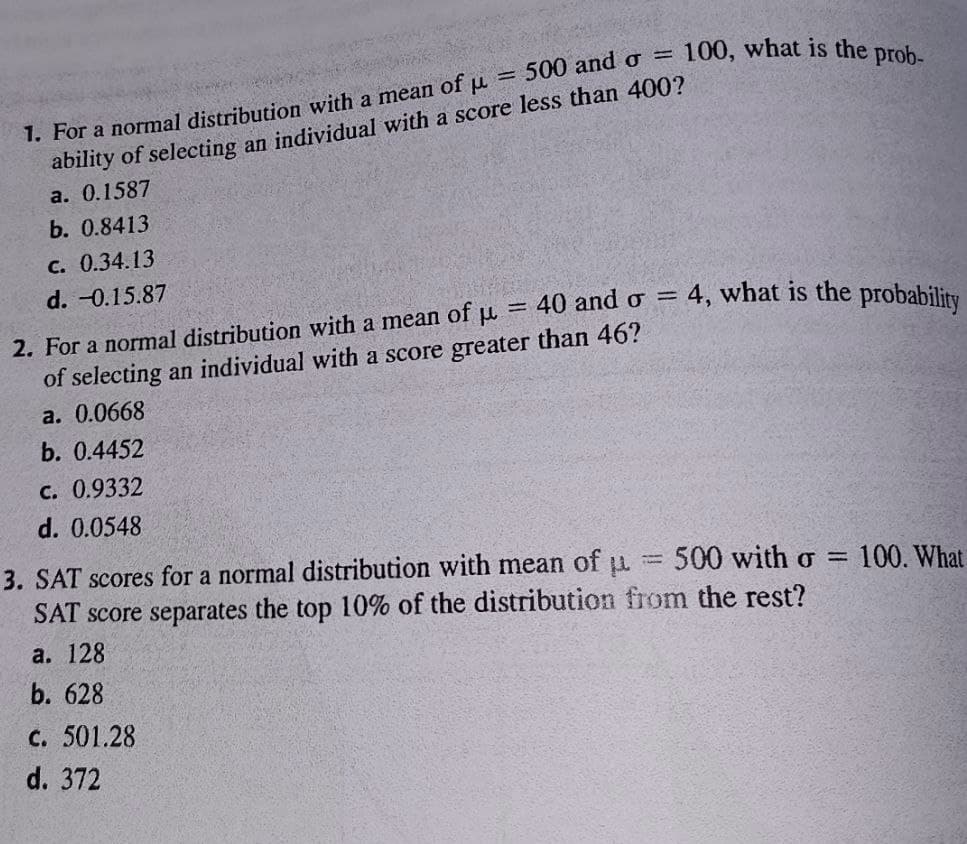 ability of selecting an individual with a score less than 400?
а. 0.1587
b. 0.8413
с. 0.34.13
d. -0.15.87
4. what is the probability
= 40 and ơ =
2. For a normal distribution with a mean of u
of selecting an individual with a score greater than 46?
a. 0.0668
b. 0.4452
C. 0.9332
d. 0.0548
3. SAT scores for a normal distribution with mean of u
500 with o = 100. What
SAT score separates the top 10% of the distribution from the rest?
a. 128
b. 628
c. 501.28
d. 372
