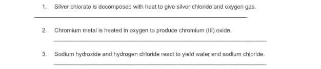 1.
Silver chlorate is decomposed with heat to give silver chloride and oxygen gas.
2.
Chromium metal is heated in oxygen to produce chromium (III) oxide.
3.
Sodium hydroxide and hydrogen chloride react to yield water and sodium chloride.
