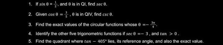 1. If sin 0 =, and 0 is in QI, find sec 0.
%3D
2. Given cos 0 =, 0 is in QIV, find csc 0.
5
3n
3. Find the exact values of the circular functions whose 0
4. Identify the other five trigonometric functions if sec 0 =- 3, and tan > 0.
5. Find the quadrant where tan – 405° lies, its reference angle, and also the exact value.
