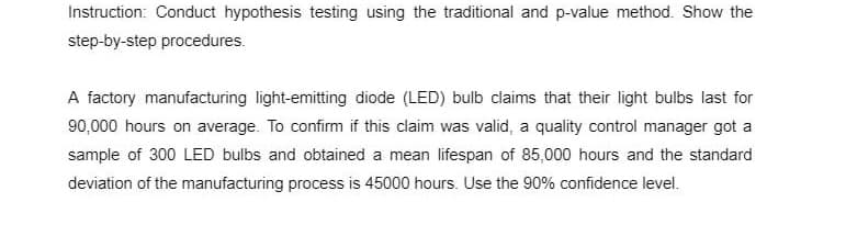 Instruction: Conduct hypothesis testing using the traditional and p-value method. Show the
step-by-step procedures.
A factory manufacturing light-emitting diode (LED) bulb claims that their light bulbs last for
90,000 hours on average. To confirm if this claim was valid, a quality control manager got a
sample of 300 LED bulbs and obtained a mean lifespan of 85,000 hours and the standard
deviation of the manufacturing process is 45000 hours. Use the 90% confidence level.
