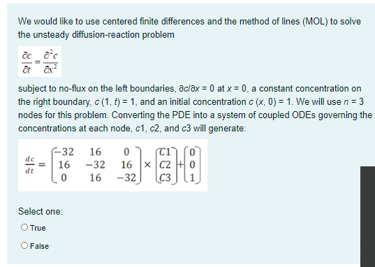 We would like to use centered finite differences and the method of lines (MOL) to solve
the unsteady diffusion-reaction problem
subject to no-flux on the left boundaries, ac/ax = 0 at x = 0, a constant concentration on
the right boundary, c (1, t) = 1, and an initial concentration c (x, 0) = 1. We will use n = 3
nodes for this problem. Converting the PDE into a system of coupled ODES governing the
concentrations at each node, c1, c2, and c3 will generate:
F32
16 -32
16
16 x C2 + 0
C3
16
-32
Select one:
O True
O False
