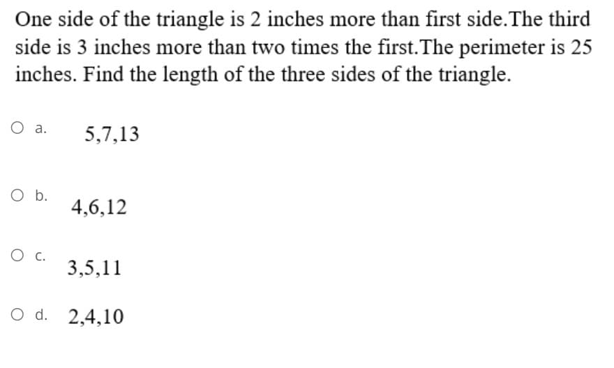 One side of the triangle is 2 inches more than first side.The third
side is 3 inches more than two times the first.The perimeter is 25
inches. Find the length of the three sides of the triangle.
O a.
5,7,13
O b.
4,6,12
O c.
3,5,11
O d. 2,4,10
