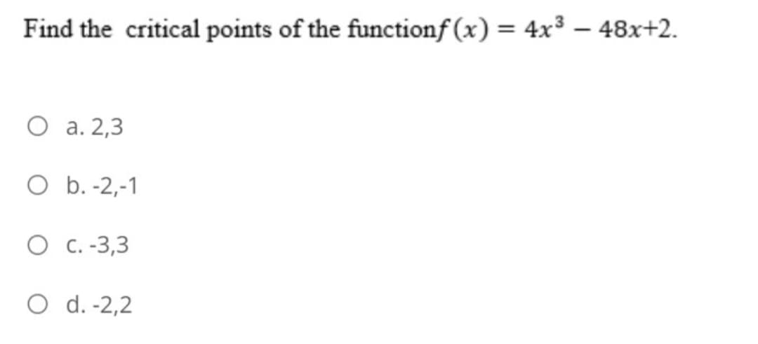 Find the critical points of the functionf (x) = 4x³ – 48x+2.
%3D
O a. 2,3
O b. -2,-1
O C. -3,3
O d. -2,2
