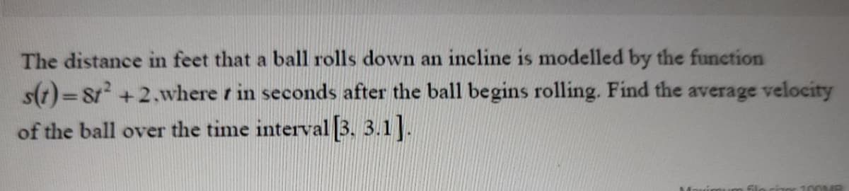 The distance in feet that a ball rolls down an incline is modelled by the function
s(t)=8r +2,where r in seconds after the ball begins rolling. Find the average velocity
of the ball over the time interval 3. 3.1].
