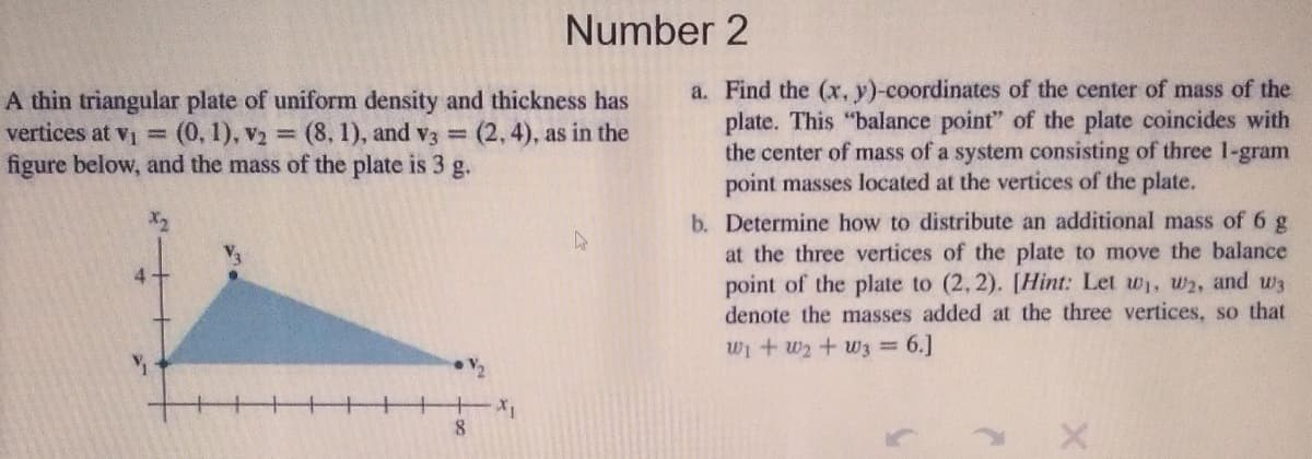 Number 2
A thin triangular plate of uniform density and thickness has
vertices at vi =(0, 1), v2
figure below, and the mass of the plate is 3 g.
a. Find the (x, y)-coordinates of the center of mass of the
plate. This "balance point" of the plate coincides with
the center of mass of a system consisting of three 1-gram
point masses located at the vertices of the plate.
3 (8, 1), and V3 =
(2, 4), as in the
b. Determine how to distribute an additional mass of 6 g
at the three vertices of the plate to move the balance
point of the plate to (2, 2). [Hint: Let w, w2, and w3
denote the masses added at the three vertices, so that
4
Wi+ w2 + w3 6.]
