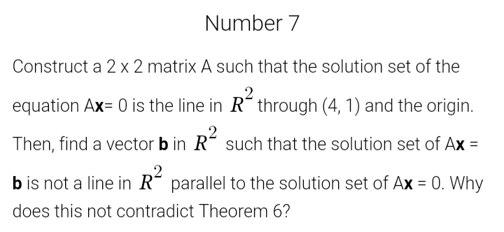 Number 7
Construct a 2 x 2 matrix A such that the solution set of the
equation Ax= 0 is the line in R" through (4, 1) and the origin.
Then, find a vector b in R´ such that the solution set of Ax =
b is not a line in R´ parallel to the solution set of Ax = 0. Why
does this not contradict Theorem 6?
