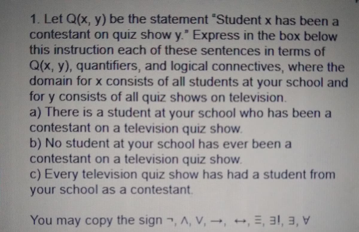1. Let Q(x, y) be the statement "Student x has been a
contestant on quiz show y." Express in the box below
this instruction each of these sentences in terms of
Q(x, y), quantifiers, and logical connectives, where the
domain for x consists of all students at your school and
for y consists of all quiz shows on television.
a) There is a student at your school who has been a
contestant on a television quiz show.
b) No student at your school has ever been a
contestant on a television quiz show.
c) Every television quiz show has had a student from
your school as a contestant.
You may copy the sign , A, V,, , E, 31, 3,
