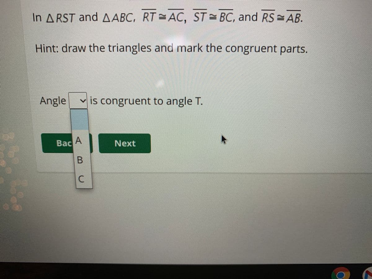 In A RST and AABC, RT = AC, ST BC, and RS AB.
Hint: draw the triangles and mark the congruent parts.
Angle
v is congruent to angle T.
Bac A
Next
B.
C.
