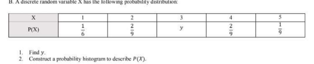 B. A discrete random variable X has the following probability distribution:
1.
3
4.
1
2
P(X)
y
6.
9.
9.
1. Find y.
2.
Construct a probability histogram to describe P(X).
