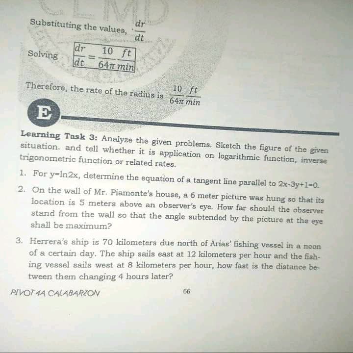 dr
Substituting the values,
dt
dr
Solving
10 ft
%3D
dt
64m min
10 ft
647n min
Therefore, the rate of the radius is
E
Learning Task 3: Analyze the given problems. Sketch the figure of the given
situation. and tell whether it is application on logarithmic function, inverse
trigonometric function or related rates.
1. For y=in2x, determine the equation of a tangent line parallel to 2x-3y+1-0.
2. On the wall of Mr. Piamonte's house, a 6 meter picture was hung so that its
location is 5 meters above an observer's eye. How far should the observer
stand from the wall so that the angle subtended by the picture at the eye
shall be maximum?
3. Herrera's ship is 70 kilometers due north of Arias' fishing vessel in a noon
of a certain day. The ship sails east at 12 kilometers per hour and the fish-
ing vessel sails west at 8 kilometers per hour, how fast is the distance be-
tween them changing 4 hours later?
66
PIVOT 4A CALABARZON
