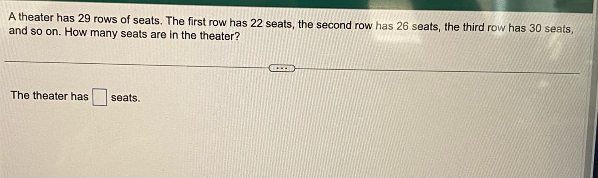 A theater has 29 rows of seats. The first row has 22 seats, the second row has 26 seats, the third row has 30 seats,
and so on. How many seats are in the theater?
....
The theater has
seats.
