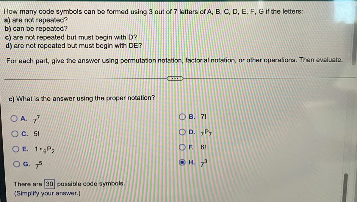 How many code symbols can be formed using 3 out of 7 letters of A, B, C, D, E, F, G if the letters:
a) are not repeated?
b) can be repeated?
c) are not repeated but must begin with D?
d) are not repeated but must begin with DE?
For each part, give the answer using permutation notation, factorial notation, or other operations. Then evaluate.
c) What is the answer using the proper notation?
O A. 7
О В. 7!
O C. 5!
O D. 7P7
O E. 1 6P2
O F. 6!
O G. 75
H. 73
There are 30 possible code symbols.
(Simplify your answer.)
O O
