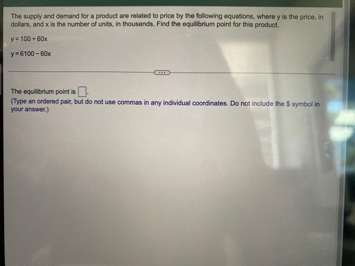 The supply and demand for a product are related to price by the following equations, where y is the price, in
dollars, and x is the number of units, in thousands. Find the equilibrium point for this product.
y = 100 +60x
y = 6100 - 60x
The equilibrium point is.
(Type an ordered pair, but do not use commas in any individual coordinates. Do not include the $ symbol in
your answer.)
