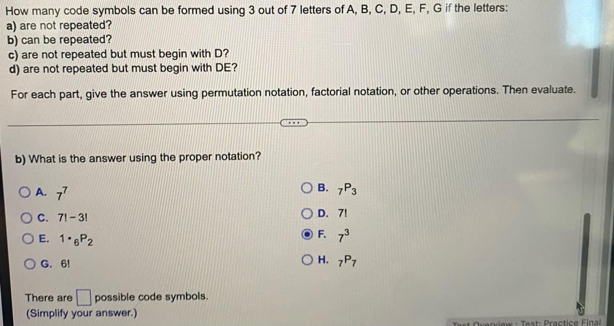 How many code symbols can be formed using 3 out of 7 letters of A, B, C, D, E, F, G if the letters:
a) are not repeated?
b) can be repeated?
c) are not repeated but must begin with D?
d) are not repeated but must begin with DE?
For each part, give the answer using permutation notation, factorial notation, or other operations. Then evaluate.
b) What is the answer using the proper notation?
O A. 7
B. 7P3
D. 7!
OC. 7!-3!
O E. 1 6P2
OF. 73
OG. 6!
H. 7P7
There are
possible code symbols.
(Simplify your answer.)
Toet Overview
Test: Practice Final
