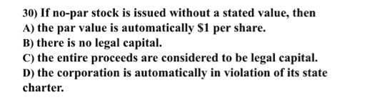 30) If no-par stock is issued without a stated value, then
A) the par value is automatically $1 per share.
B) there is no legal capital.
C) the entire proceeds are considered to be legal capital.
D) the corporation is automatically in violation of its state
charter.
