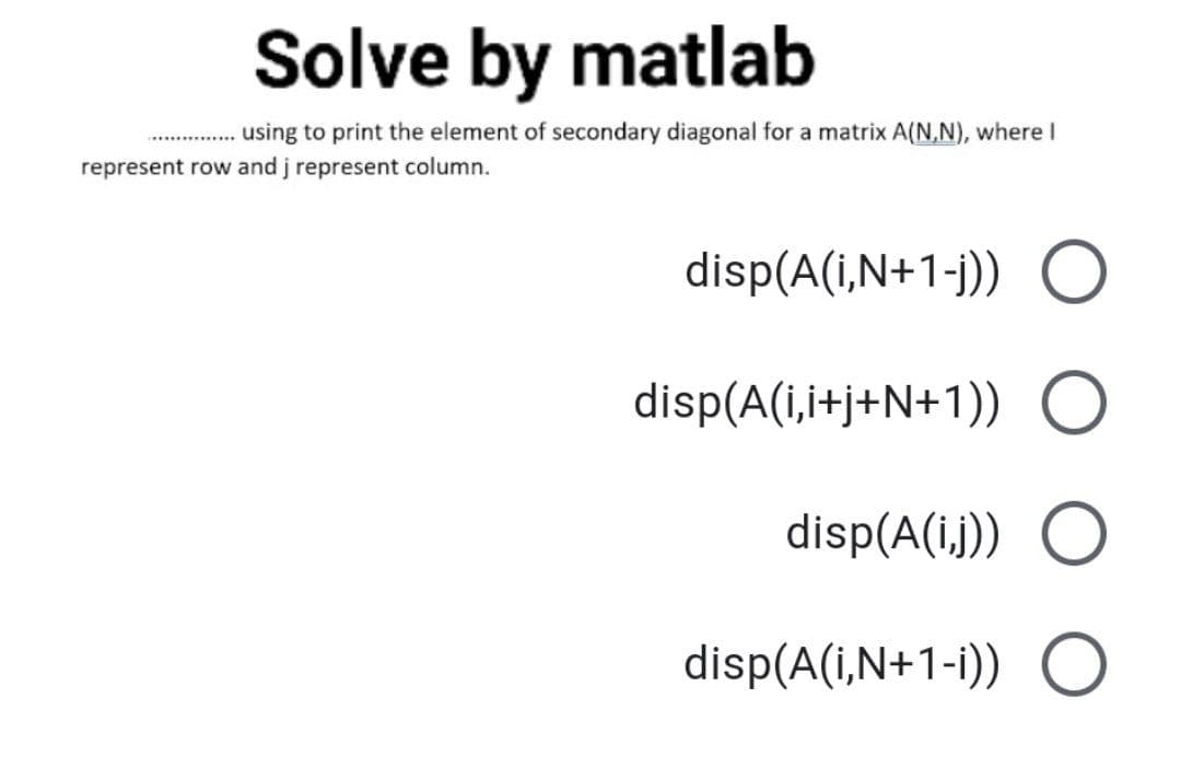 Solve by matlab
.using to print the element of secondary diagonal for a matrix A(N,N), where I
*......
represent row and j represent column.
disp(A(i,N+1-j)) O
disp(A(i,i+j+N+1)) O
disp(A(i.j)) O
disp(A(i,N+1-i)) O
