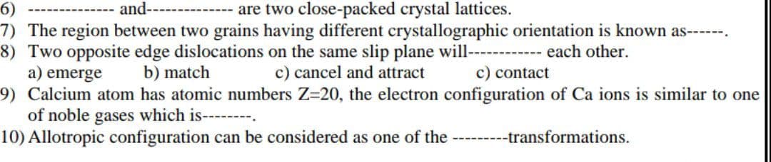 6)
and-
are two close-packed crystal lattices.
7) The region between two grains having different crystallographic orientation is known as----.
8) Two opposite edge dislocations on the same slip plane will--
a) emerge
9) Calcium atom has atomic numbers Z=20, the electron configuration of Ca ions is similar to one
of noble gases which is--------.
10) Allotropic configuration can be considered as one of the
------ each other.
b) match
c) cancel and attract
c) contact
--transformations.
