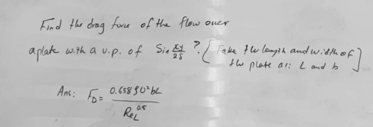 Find the drag fore of the flow oner
Take te langih and witth of
aplate with a uip. of Sin E ?
the
plate ar: L and b
Ans:
0.658 80*64
Fo=
ReL
0.5
