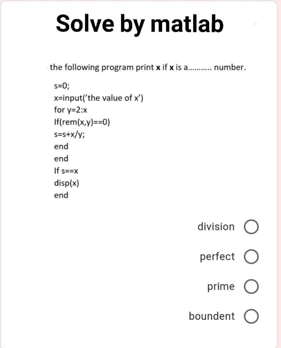 Solve by matlab
the following program print x if x is a . number.
s=0;
x=input('the value of x')
for y=2:x
If(rem(x,y)==0)
s=s+x/y;
end
end
If s==x
disp(x)
end
division O
perfect O
prime O
boundent O
