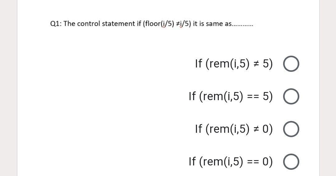 Q1: The control statement if (floor(i/5) #i/5) it is same as.. .
If (rem(i,5) = 5)
If (rem(i,5) == 5)
If (rem(i,5) = 0)
If (rem(i,5) == 0)
