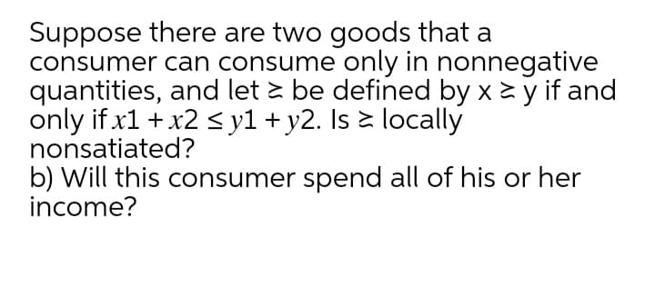 Suppose there are two goods that a
consumer can consume only in nonnegative
quantities, and let è be defined by x y if and
only if x1 + x2 < y1 + y2. Is è locally
nonsatiated?
b) Will this consumer spend all of his or her
income?
