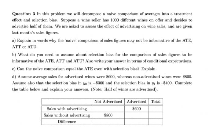 Question 3 In this problem we will decompose a naive comparison of averages into a treatment
effect and selection bias. Suppose a wine seller has 1000 different wines on offer and decides to
advertise half of them. We are asked to assess the effect of advertising on wine sales, and are given
last month's sales figures.
a) Explain in words why the 'naive' comparison of sales figures may not be informative of the ATE,
ATT or ATU.
b) What do you need to assume about selection bias for the comparison of sales figures to be
informative of the ATE, ATT and ATU? Also write your answer in terms of conditional expectations.
c) Can the naive comparison equal the ATE even with selection bias? Explain.
d) Assume average sales for advertised wines were $600, whereas non-advertised wines were $800.
Assume also that the selection bias in o is -$300 and the selection bias in y, is -$400. Complete
the table below and explain your answers. (Note: Half of wines are advertised).
Not Advertised Advertised Total
Sales with advertising
$600
Sales without advertising
$800
Difference
