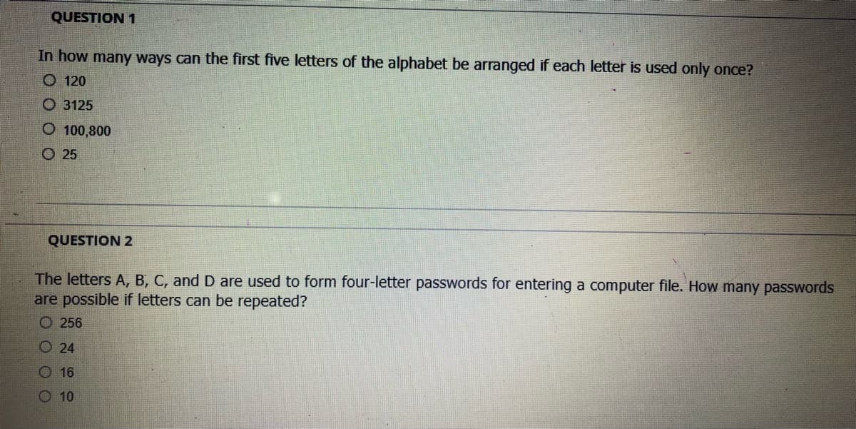 QUESTION 1
In how many ways can the first five letters of the alphabet be arranged if each letter is used only once?
O 120
O 3125
O 100,800
O 25
QUESTION 2
The letters A, B, C, and D are used to form four-letter passwords for entering a computer file. How many passwords
are possible if letters can be repeated?
O 256
O 24
O 16
O 10
