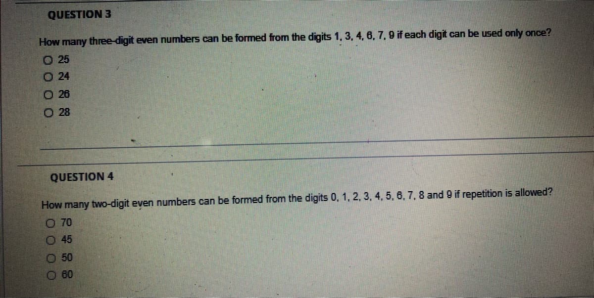 QUESTION 3
How many three-digit even numbers can be formed from the digits 1, 3, 4, 6, 7, 9 if each digit can be used only once?
O 25
O 24
O 26
O 28
QUESTION 4
How many two-digit even numbers can be formed from the digits 0, 1, 2, 3, 4, 5, 6, 7, 8 and 9 if repetition is allowed?
O 70
O 45
O 50
O 60
