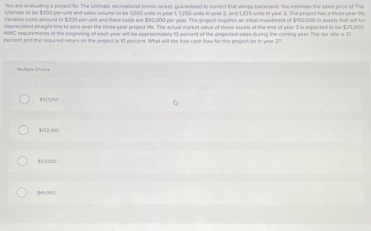 You are evaluating a project for The Ultimate recreational tennis racket, guaranteed to correct that wimpy backhand. You estimate the sales price of The
Ultimate to be $300 per unit and sales volume to be 1,000 units in year 1, 1,250 units in year 2, and 1,325 units in year 3. The project has a three-year life.
Variable costs amount to $200 per unit and fixed costs are $50,000 per year. The project requires an initial investment of $150,000 in assets that will be
depreciated straight-line to zero over the three-year project life. The actual market value of these assets at the end of year 3 is expected to be $25,000.
NWC requirements at the beginning of each year will be approximately 10 percent of the projected sales during the coming year. The tax rate is 21
percent and the required return on the project is 10 percent. What will the free cash flow for this project be in year 2?
Multiple Choice
О
$107,250
$102,450
$53,000
$49,950