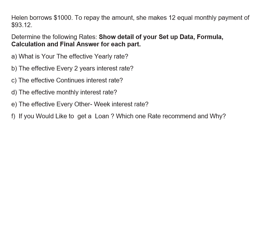 Helen borrows $1000. To repay the amount, she makes 12 equal monthly payment of
$93.12.
Determine the following Rates: Show detail of your Set up Data, Formula,
Calculation and Final Answer for each part.
a) What is Your The effective Yearly rate?
b) The effective Every 2 years interest rate?
c) The effective Continues interest rate?
d) The effective monthly interest rate?
e) The effective Every Other- Week interest rate?
f) If you Would Like to get a Loan ? Which one Rate recommend and Why?
