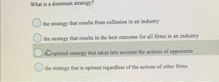 What is a dominant strategy?
the strategy that results from collusion in an industry
the strategy that results in the best outcome for all firms in an industry
tN optimal strategy that takes into account the actions of opponents
the strategy that is optimal regardless of the actions of other firms
