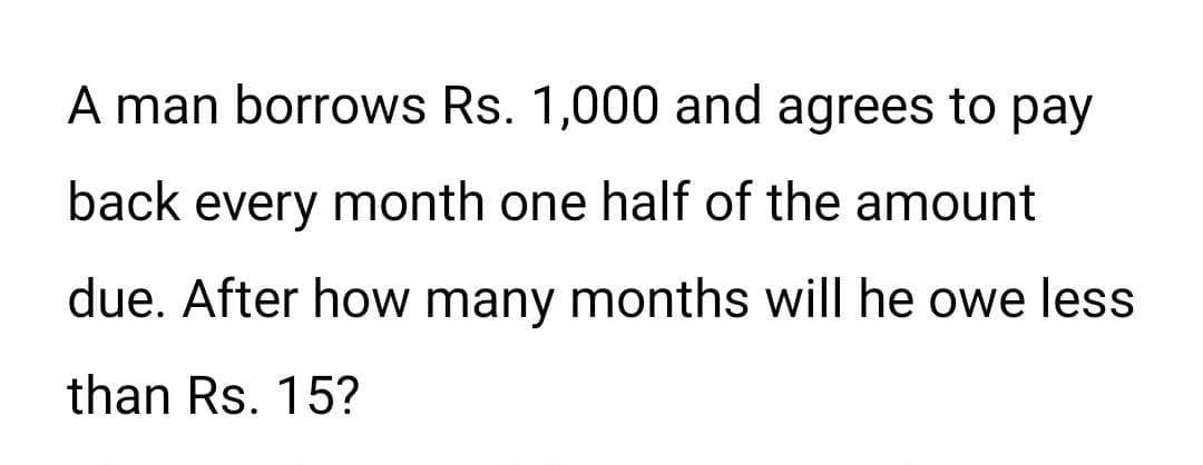 A man borrows Rs. 1,000 and agrees to pay
back every month one half of the amount
due. After how many months will he owe less
than Rs. 15?
