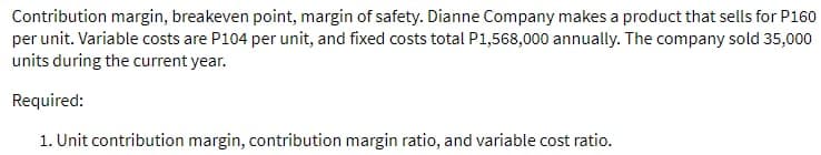Contribution margin, breakeven point, margin of safety. Dianne Company makes a product that sells for P160
per unit. Variable costs are P104 per unit, and fixed costs total P1,568,000 annually. The company sold 35,000
units during the current year.
Required:
1. Unit contribution margin, contribution margin ratio, and variable cost ratio.
