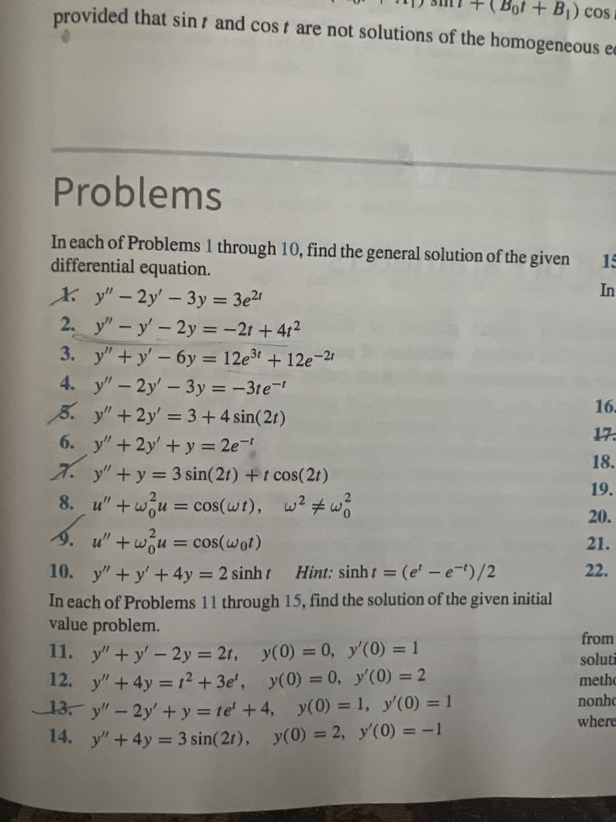 (Bot + B₁) cos i
provided that sint and cost are not solutions of the homogeneous e
Problems
In each of Problems 1 through 10, find the general solution of the given
differential equation.
Xy"-2y' - 3y = 3e²1
2. y" - y' - 2y = -2t+4t²
3.
4.
do di
y"+y' - 6y = 12e³t + 12e-2t
y" - 2y' - 3y = -3te-¹
5. y" + 2y' = 3 + 4 sin(2t)
6. y" + 2y' + y = 2e-¹
7.
y"+y = 3 sin(21) + t cos(2t)
8. u" + wu = cos(wt), w² #wo
9. u" + wou = cos(wot)
10. y” +y+4y = 2 sinh t
Hint: sinht = (e' – e-')/2
In each of Problems 11 through 15, find the solution of the given initial
value problem.
y(0) = 0,
y'(0) = 1
y(0) = 0,
y'(0) = 2
y(0) =
1, y'(0) = 1
y(0) = 2, y'(0) = -1
11.
y"+y' - 2y = 2t,
12.
y" + 4y = 1² +3e',
13. y" - 2y + y = te' +4,
14. y" + 4y = 3 sin(2t),
15
In
16.
17.
18.
19.
20.
21.
22.
from
soluti
metho
nonho
where