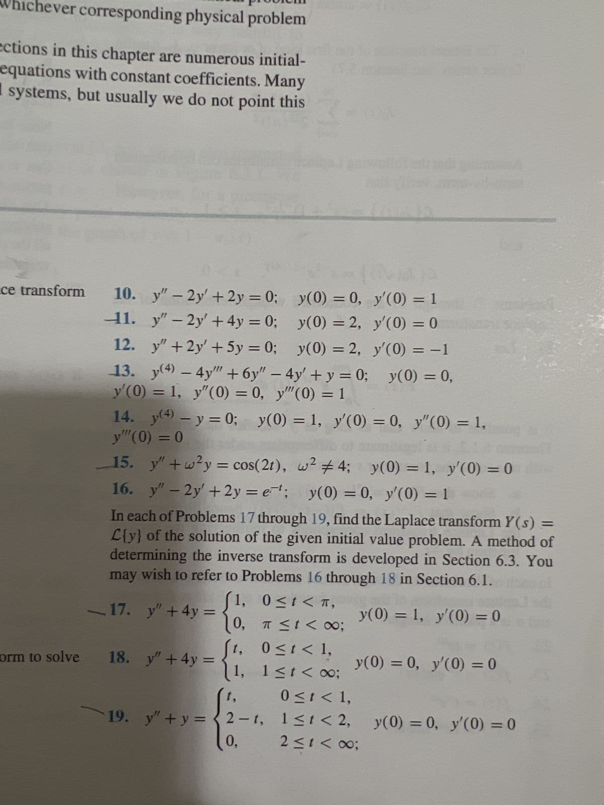 Whichever corresponding physical problem
ections in this chapter are numerous initial-
equations with constant coefficients. Many
systems, but usually we do not point this
MJA
ce transform 10. y" - 2y' + 2y = 0;
y(0) = 0,
y'(0) = 1
11.
y"-2y' +4y=0;
y(0) = 2,
y'(0) = 0
12.
y" +2y' + 5y = 0;
y(0) = 2,
y'(0) = −1
13. y(4) - 4y"" + 6y" - 4y' + y = 0; y(0) = 0,
y'(0) = 1, y"(0) = 0, y""(0) = 1
orm to solve
14. (4) - y = 0;
y"" (0) = 0
15. y" +w²y = cos(21), w² #4; y(0) = 1, y'(0) = 0
16. y" - 2y' +2y=e¹; y(0) = 0, y'(0) = 1
In each of Problems 17 through 19, find the Laplace transform Y(s) =
L{y} of the solution of the given initial value problem. A method of
determining the inverse transform is developed in Section 6.3. You
may wish to refer to Problems 16 through 18 in Section 6.1.
1, 0≤t<T,
y(0) = 1, y'(0) = 0
0, π ≤ t < x;
0 ≤ t < 1,
1, 1≤t<∞0;
17. y" +4y=
P
18. y" + 4y =
19.
19.
y(0) = 1, y'(0) = 0, y"(0) = 1,
شت
y(0) = 0, y'(0) = 0
0 ≤ t < 1,
y"+y=2-1, 1≤1 < 2,
2 ≤ 1 < 00:
y(0) = 0, y'(0) = 0