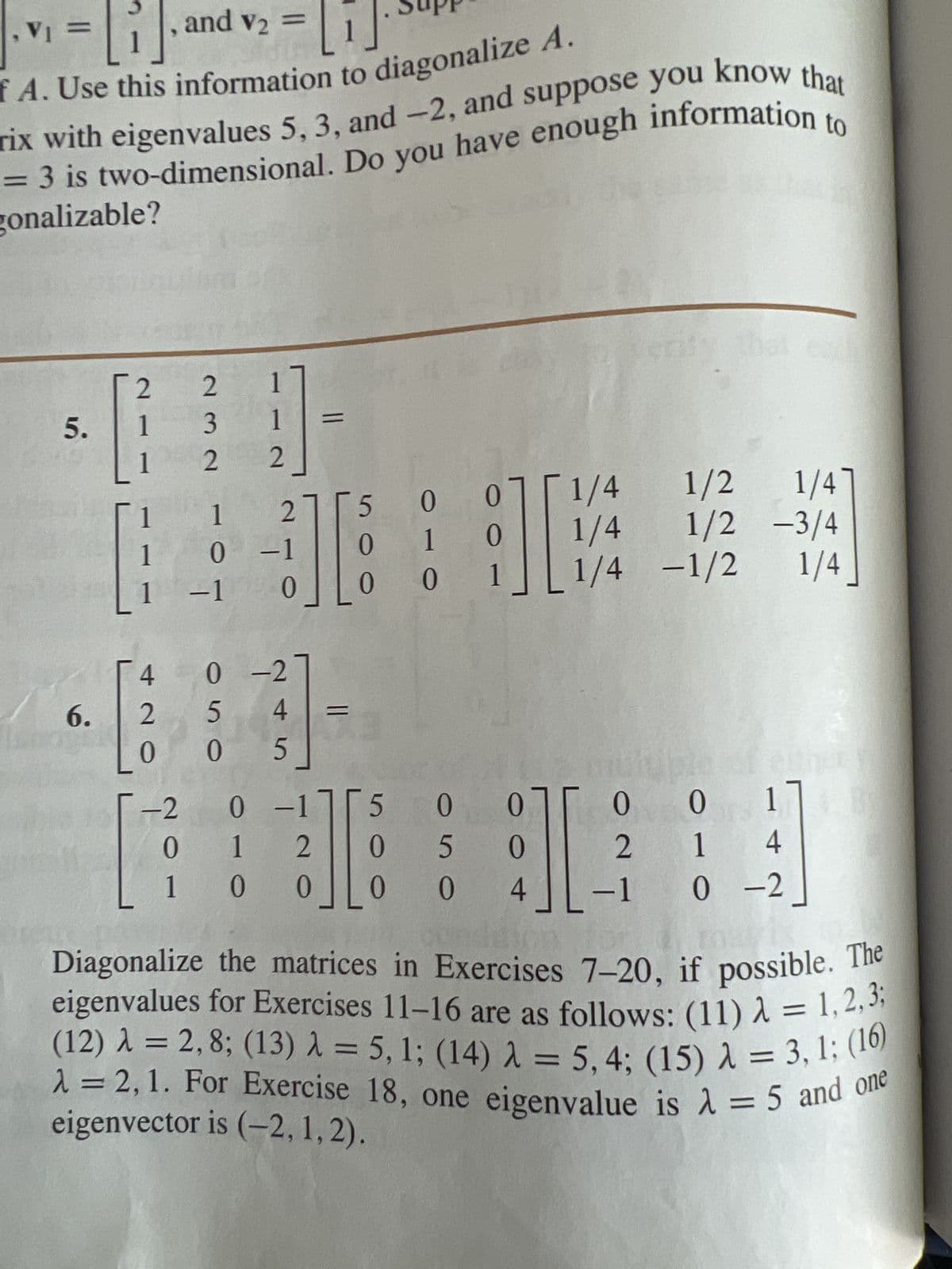 , and v₂
fA. Use this information to diagonalize A.
rix with eigenvalues 5, 3, and -2, and suppose you know that
= 3 is two-dimensional. Do you have enough information
gonalizable?
V₁ =
5.
6.
2 2 17
1
1
1
1
1
4
2
0
-2
0
1
232
1
2_
-1
1 2
0 -1
5
+][
0
H
0-2
5
4
05
0 00
0
1
0 -171
1
2
0
0
1
05
5
0 0
96
011/4
0 1/4
5 00
1/2 1/47
1/2-3/4
[1/4-1/2 1/4_
0
I
4
0
2
to
-1
ei einer
0 17
1 4
0-2
Diagonalize the matrices in Exercises 7-20, if possible. The
eigenvalues for Exercises 11-16 are as follows: (11) λ = 1,2,3;
(12) λ = 2,8; (13) λ = 5, 1; (14) λ = 5, 4; (15) λ = 3,1; (16)
λ = 2, 1. For Exercise 18, one eigenvalue is λ = 5 and one
eigenvector is (-2, 1, 2).