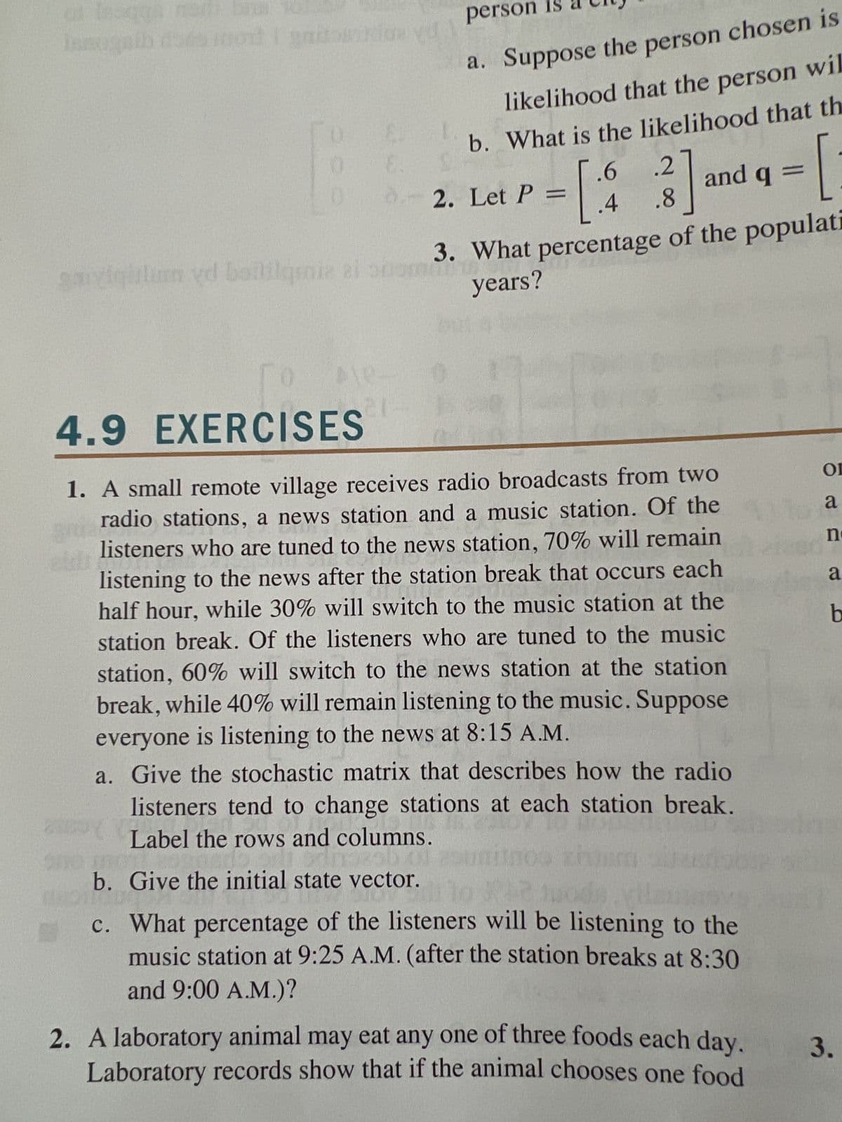 of Ingga nori brus
Innogaib dos mort i gnitosade v
0 E
b.
EROTIC
person
2. Let P =
3.
What percentage of the populati
years?
garziqislim yd baitilqenia el somni
21
a. Suppose the person chosen is
likelihood that the person wil
b. What is the likelihood that th
1-1
4.9
EXERCISES
gra
200
И
1. A small remote village receives radio broadcasts from two
radio stations, a news station and a music station. Of the
listeners who are tuned to the news station, 70% will remain
listening to the news after the station break that occurs each
RADIO
half hour, while 30% will switch to the music station at the
station break. Of the listeners who are tuned to the music
station, 60% will switch to the news station at the station
break, while 40% will remain listening to the music. Suppose
everyone is listening to the news at 8:15 A.M.
a. Give the stochastic matrix that describes how the radio
listeners tend to change stations at each station break.
Label the rows and columns.
Give the initial state vector.
0008
WEL
.6 .2
[3] and q = [
.8
**
c. What percentage of the listeners will be listening to the
music station at 9:25 A.M. (after the station breaks at 8:30
and 9:00 A.M.)?
2. A laboratory animal may eat any one of three foods each day.
Laboratory records show that if the animal chooses one food
Or
16 a
n
a
b
3.