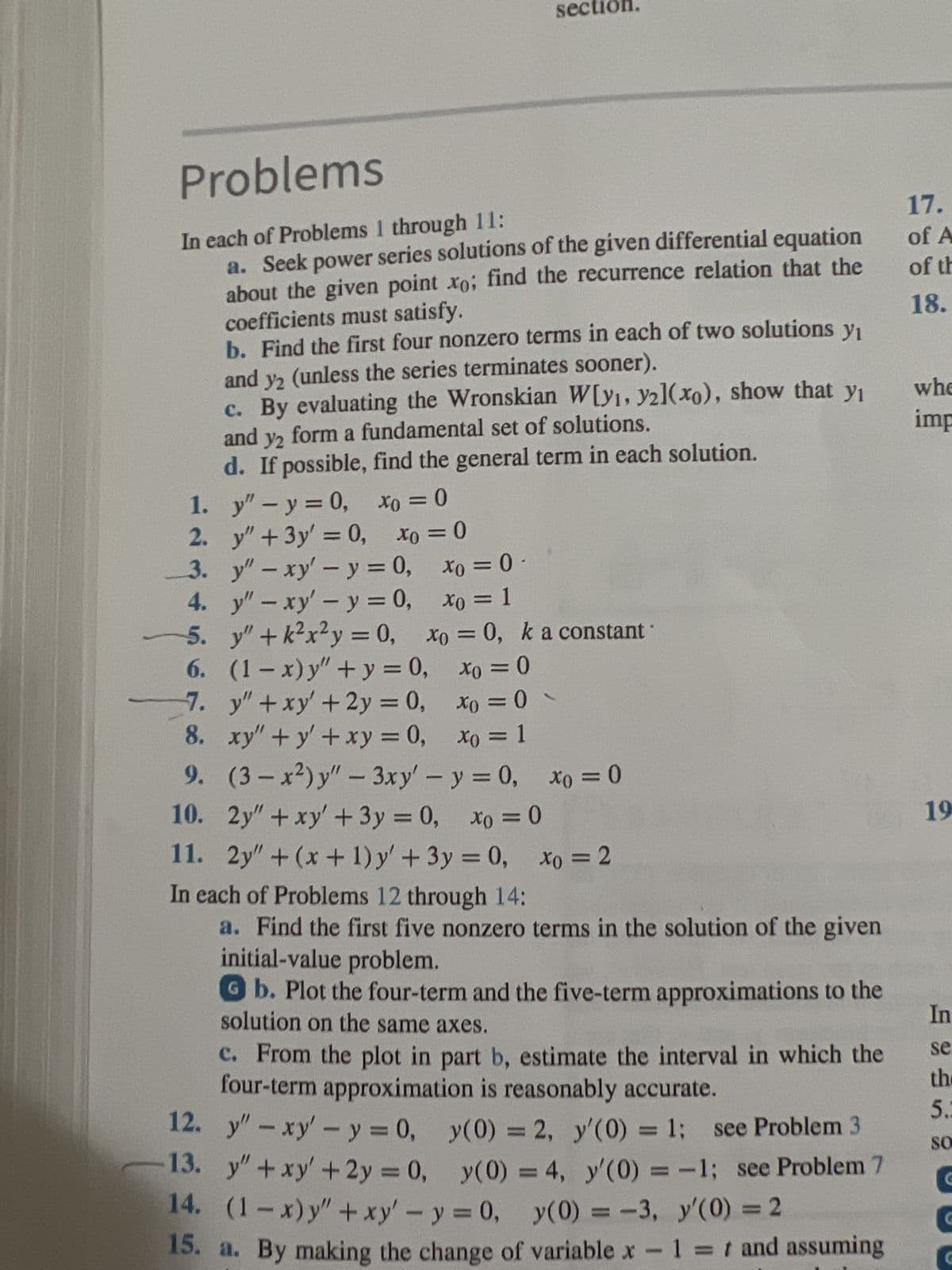 Problems
In each of Problems 1 through 11:
a. Seek power series solutions of the given differential equation
about the given point xo; find the recurrence relation that the
coefficients must satisfy.
b. Find the first four nonzero terms in each of two solutions y₁
and y2 (unless the series terminates sooner).
c. By evaluating the Wronskian W[yı, y21(xo), show that y₁
and y2 form a fundamental set of solutions.
d. If possible, find the general term in each solution.
1.
y" - y = 0,
2.
y" + 3y = 0,
3.
y" - xy' - y = 0,
4.
y" - xy' - y = 0,
5.
y" +k²x²y = 0,
6.
(1-x)y" + y = 0,
7.
y" + xy' + 2y = 0,
8.
xy" + y + xy = 0,
9.
(3-x²) y" - 3xy' - y = 0, xo = 0
10.
2y" + xy' + 3y = 0, xo =0
11. 2y" + (x + 1) y' + 3y = 0, Xo = 2
In each of Problems 12 through 14:
a. Find the first five nonzero terms in the solution of the given
initial-value problem.
Xo = = 0
12.
13.
xo = 0
sec on.
Xo = 0
Xo = 1
xo = 0, k a constant
xo = 0
x0 = 0
xo = 1
●
y" - xy' - y = 0,
y" + xy' + 2y = 0,
Gb. Plot the four-term and the five-term approximations to the
solution on the same axes.
c. From the plot in part b, estimate the interval in which the
four-term approximation is reasonably accurate.
y(0) = 2, y'(0) = 1; see Problem 3
y(0) = 4, y'(0) = -1; see Problem 7
14. (1-x) y" + xy' - y = 0, y(0) = -3, y'(0) = 2
15. a. By making the change of variable x - 1 = t and assuming
17.
of A
of th
18.
whe
imp
19
In
se
the
5.3
SO