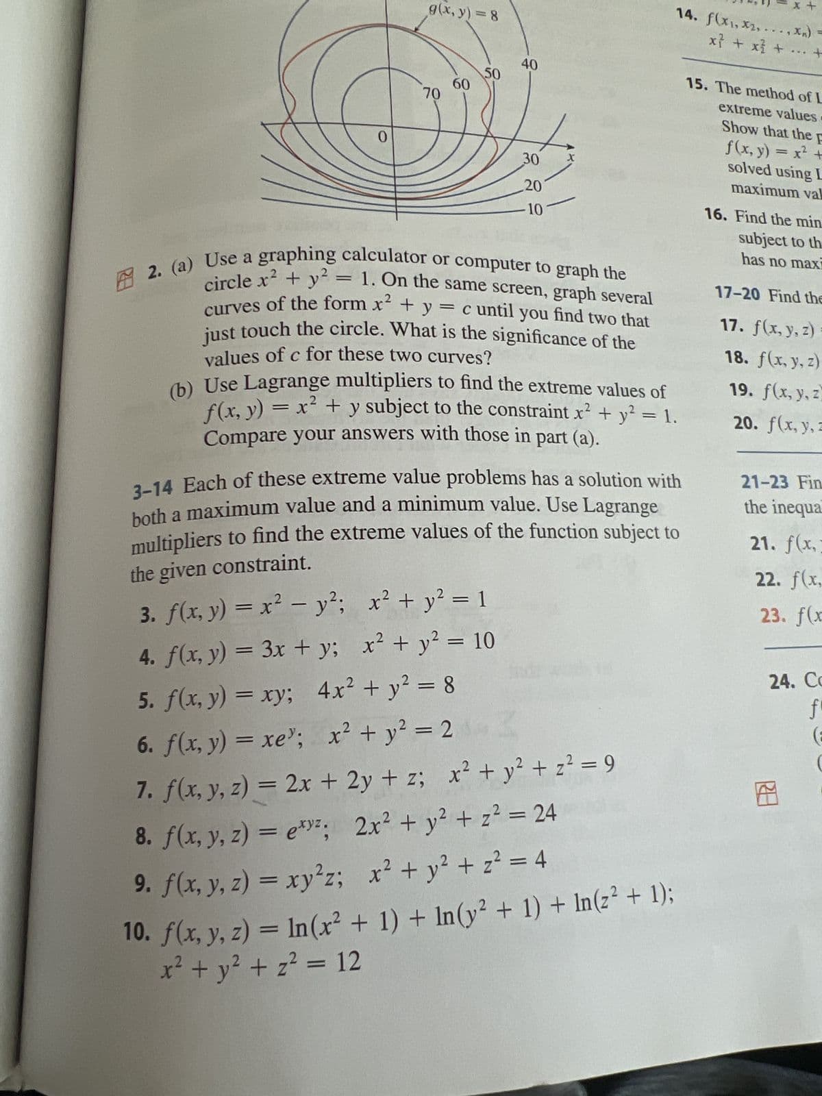 0
g(x, y) = 8
70
60
50
40
30
20
10
2. (a) Use a graphing calculator or computer to graph the
curves of the form x² + y
circle x² + y² = 1. On the same screen, graph several
just touch the circle. What is the significance of the
= c until you find two that
values of c for these two curves?
(b) Use Lagrange multipliers to find the extreme values of
f(x, y) = x² + y subject to the constraint x² + y² = 1.
Compare your answers with those in part (a).
14. f(x₁,x₂,..., *In)
3-14 Each of these extreme value problems has a solution with
both a maximum value and a minimum value. Use Lagrange
multipliers to find the extreme values of the function subject to
the given constraint.
3. f(x, y) = x² - y²; x² + y² = 1
4. f(x, y) = 3x + y;
x² + y² = 10
5. f(x, y) = xy; 4x² + y² = 8
6. f(x,y) = xe”; x + y = 2
7. f(x, y, z) = 2x + 2y + z; x² + y² + z² = 9
8. f(x, y, z) = exy²;
2x² + y² + z² = 24
9. f(x, y, z) = xy²z;
x² + y² + z² = 4
10. f(x, y, z) = ln(x² + 1) + ln(y² + 1) + In(z² + 1);
x² + y² + z² = 12
+
x² + x² + ... +
15. The method of L
extreme values
Show that the F
f(x, y) = x² +
solved using L
maximum val
16. Find the min
subject to th
has no maxi
17-20 Find the
17. f(x, y, z)=
18. f(x, y, z)
19. f(x, y, z
20. f(x, y, z
21-23 Fin
the inequa
21. f(x,
22. f(x,
23. f(x
24. Co
f
(F