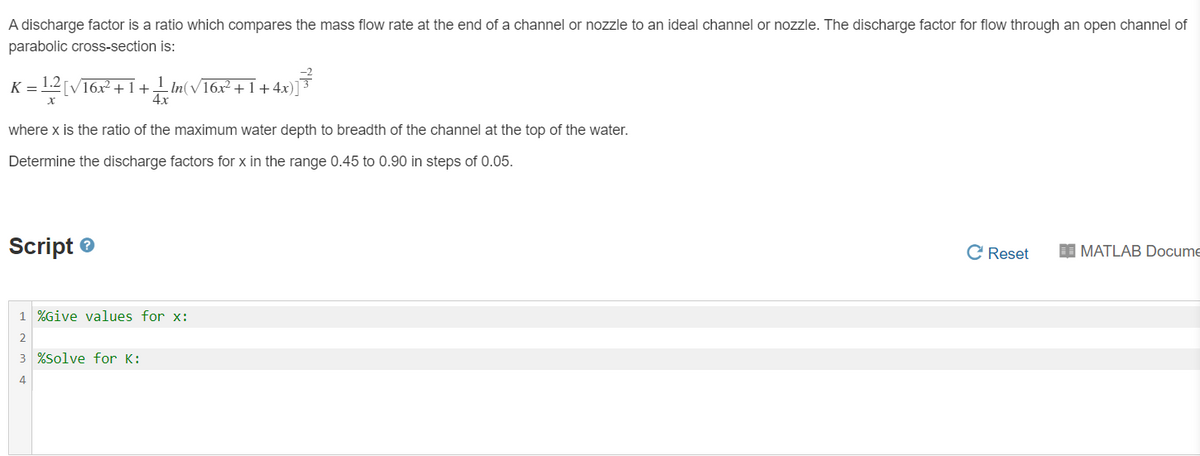 A discharge factor is a ratio which compares the mass flow rate at the end of a channel or nozzle to an ideal channel or nozzle. The discharge factor for flow through an open channel of
parabolic cross-section is:
K = 1.2 [V16x +1+ In(V16x² +1+4x)]³
4x
where x is the ratio of the maximum water depth to breadth of the channel at the top of the water.
Determine the discharge factors for x in the range 0.45 to 0.90 in steps of 0.05.
Script e
C Reset
I MATLAB Docume
1 %Give values for x:
2
3 %Solve for K:
4
