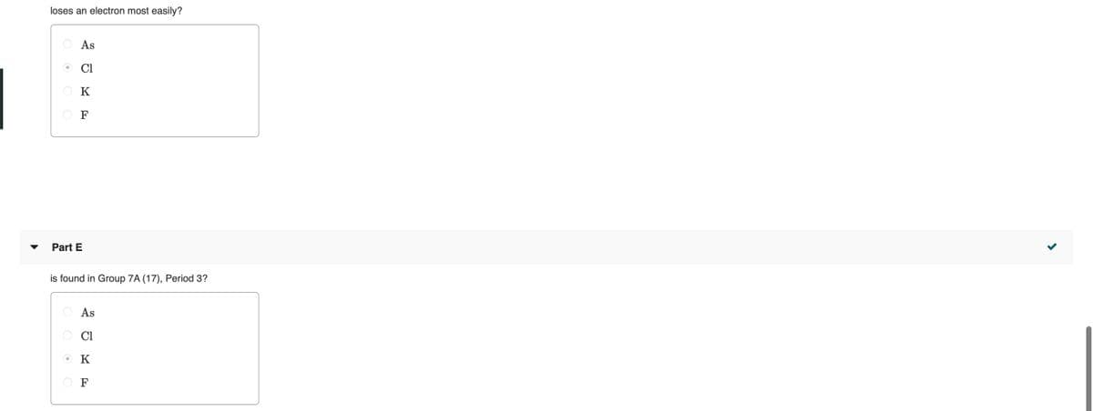 loses an electron most easily?
As
Cl
O K
O F
Part E
is found in Group 7A (17), Period 3?
O As
O Cl
OK
F
