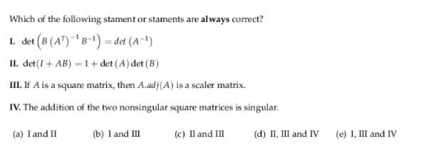 Which of the following stament or staments are always correct?
1. det (B (A")B-1) = det (A-1)
II. det(I+ AB) = 1+ det (A) det (B)
II. If A is a square matrix, then A.adj(A) is a scaler matrix.
IV. The addition of the two nonsingular square matrices is singular.
(a) I and II
(b) I and III
(c) Il and III
(d) II, III and IV
(e) I, III and IV
