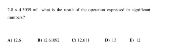 2.8 x 4.5039 =? what is the result of the operation expressed in significant
numbers?
A) 12.6
B) 12.61092
C) 12.611
D) 13
E) 12
