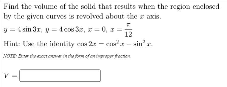 Find the volume of the solid that results when the region enclosed
by the given curves is revolved about the x-axis.
y = 4 sin 3x, y
4 cos 3x, x
0, x =
12
Hint: Use the identity cos 2.x =
cos²x – sin? x.
NOTE: Enter the exact answer in the form of an improper fraction.
V =
