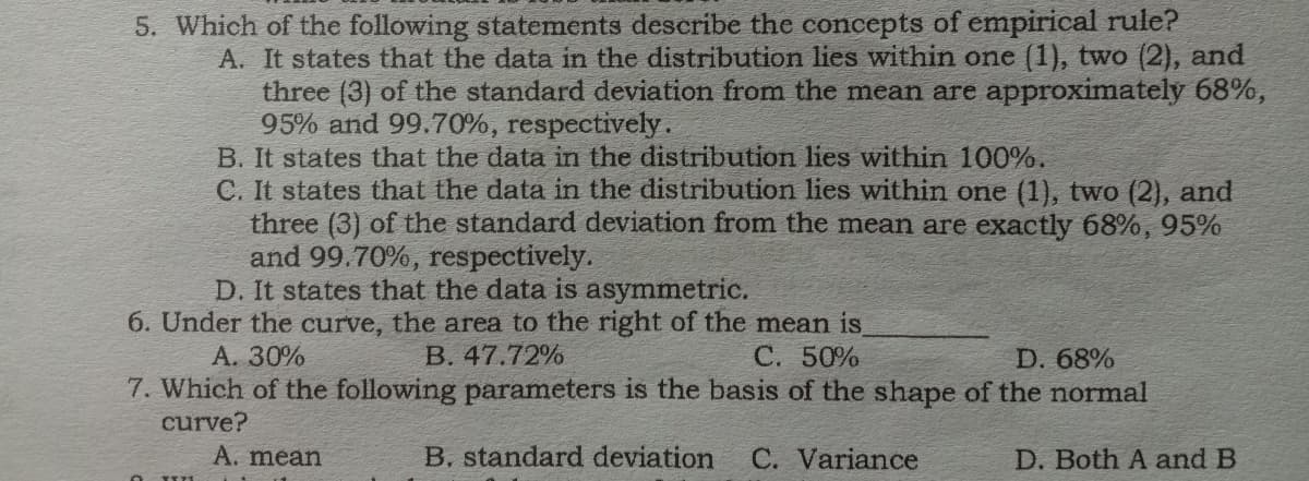5. Which of the following statements describe the concepts of empirical rule?
A. It states that the data in the distribution lies within one (1), two (2), and
three (3) of the standard deviation from the mean are approximately 68%,
95% and 99.70%, respectively.
B. It states that the data in the distribution lies within 100%.
C. It states that the data in the distribution lies within one (1), two (2), and
three (3) of the standard deviation from the mean are exactly 68%, 95%
and 99.70%, respectively.
D. It states that the data is asymmetric.
6. Under the curve, the area to the right of the mean is
B. 47.72%
A. 30%
C. 50%
D. 68%
7. Which of the following parameters is the basis of the shape of the normal
curve?
A. mean
B. standard deviation
C. Variance
D. Both A and B
