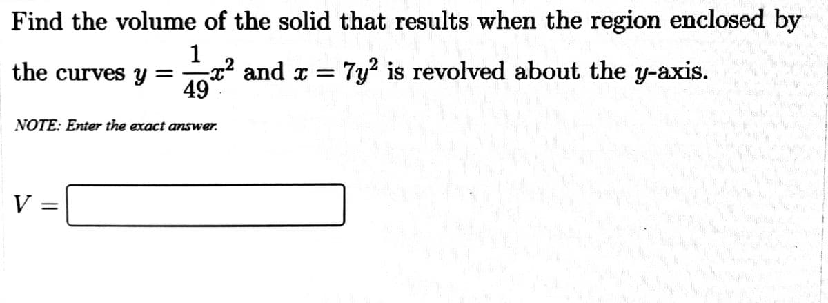 Find the volume of the solid that results when the region enclosed by
1
-x² and x =
49
the curves y =
7y? is revolved about the y-axis.
NOTE: Enter the exact answer.
V
