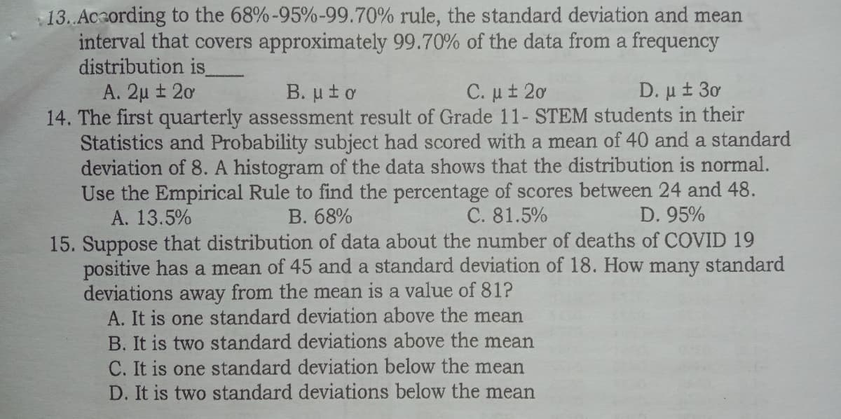 13. Acording to the 68%-95%-99.70% rule, the standard deviation and mean
interval that covers approximately 99.70% of the data from a frequency
distribution is
A. 2µ ± 20
14. The first quarterly assessment result of Grade 11- STEM students in their
Statistics and Probability subject had scored with a mean of 40 and a standard
deviation of 8. A histogram of the data shows that the distribution is normal.
Use the Empirical Rule to find the percentage of scores between 24 and 48.
A. 13.5%
B. ut o
C. ut 2ơ
D. μ 1 3
B. 68%
C. 81.5%
D. 95%
15. Suppose that distribution of data about the number of deaths of COVID 19
positive has a mean of 45 and a standard deviation of 18. How many standard
deviations
A. It is one standard deviation above the mean
B. It is two standard deviations above the mean
C. It is one standard deviation below the mean
D. It is two standard deviations below the mean
away from the mean is a value of 81?
