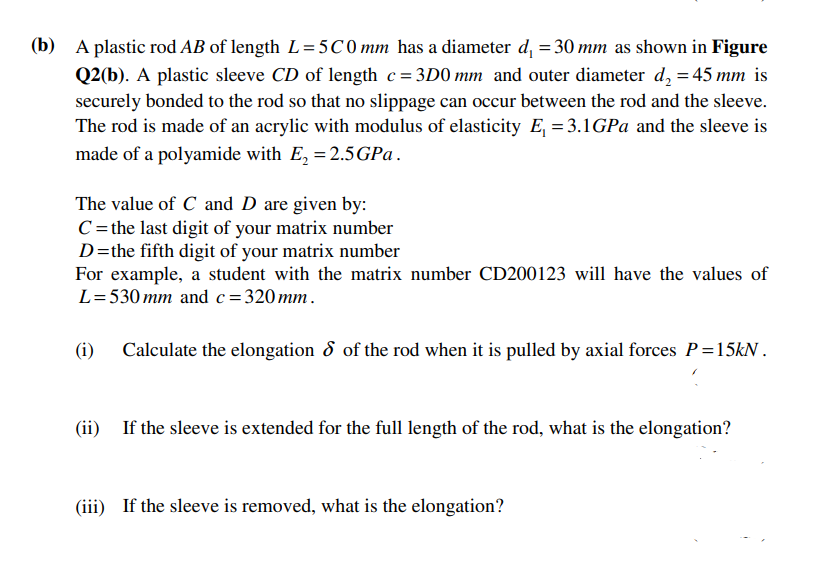 (b) A plastic rod AB of length L=5C0 mm has a diameter d, = 30 mm as shown in Figure
Q2(b). A plastic sleeve CD of length c=3D0 mm and outer diameter d, = 45 mm is
securely bonded to the rod so that no slippage can occur between the rod and the sleeve.
The rod is made of an acrylic with modulus of elasticity E, = 3.1GPa and the sleeve is
made of a polyamide with E, = 2.5GP .
The value of C and D are given by:
C= the last digit of your matrix number
D=the fifth digit of your matrix number
For example, a student with the matrix number CD200123 will have the values of
L=530 mm and c= 320 mm.
(i)
Calculate the elongation 8 of the rod when it is pulled by axial forces P=15KN .
(ii) If the sleeve is extended for the full length of the rod, what is the elongation?
(iii) If the sleeve is removed, what is the elongation?
