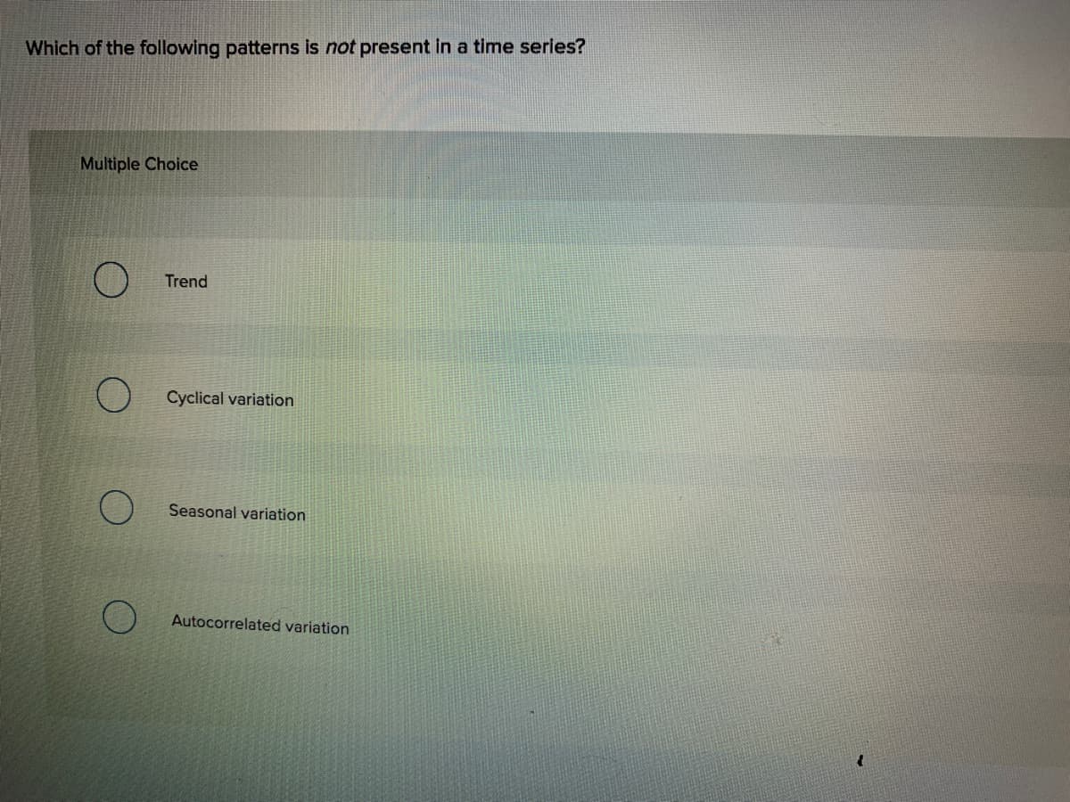 Which of the following patterns is not present in a time series?
Multiple Choice
Trend
Cyclical variation
Seasonal variation
Autocorrelated variation
